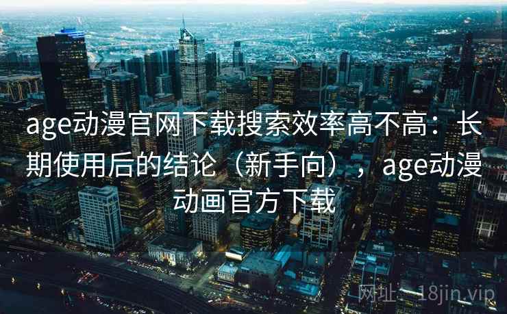 age动漫官网下载搜索效率高不高:长期使用后的结论(新手向),age动漫动画官方下载 age动漫官网下载搜索效率高不高:长期使用后的结论(新手向),age动漫动画官方下载