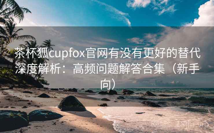 茶杯狐cupfox官网有没有更好的替代深度解析：高频问题解答合集（新手向）