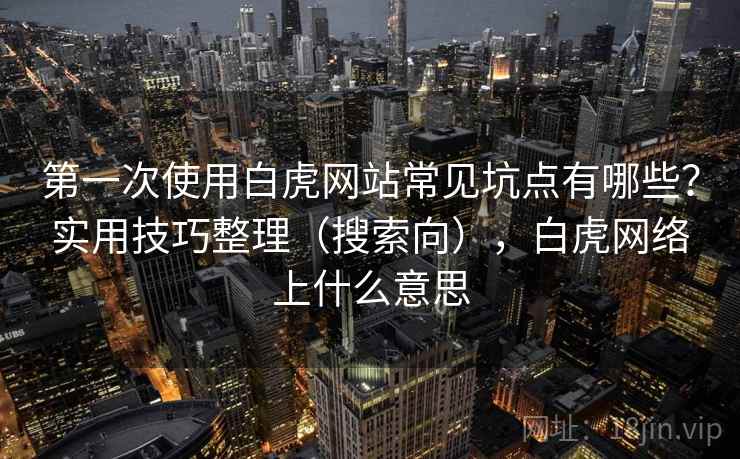 第一次使用白虎网站常见坑点有哪些？实用技巧整理（搜索向），白虎网络上什么意思
