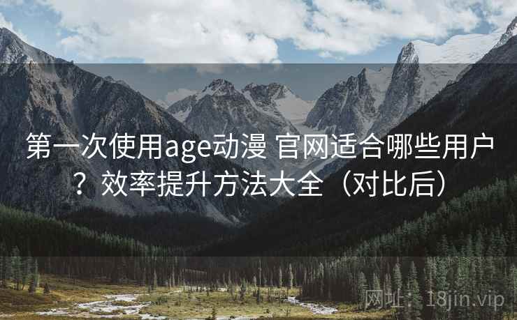 第一次使用age动漫 官网适合哪些用户？效率提升方法大全（对比后）