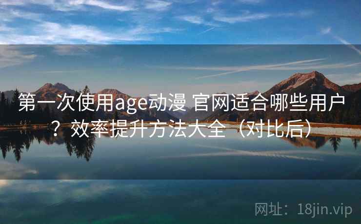 第一次使用age动漫 官网适合哪些用户？效率提升方法大全（对比后）
