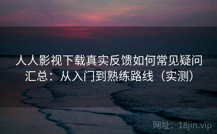 人人影视下载真实反馈如何常见疑问汇总：从入门到熟练路线（实测）