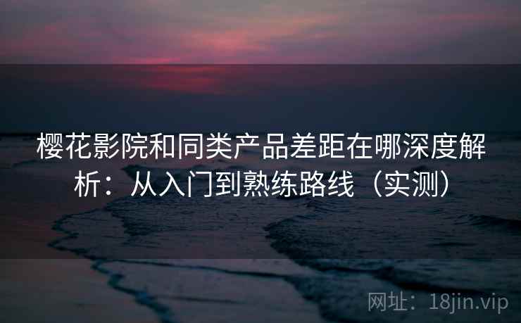 樱花影院和同类产品差距在哪深度解析：从入门到熟练路线（实测）