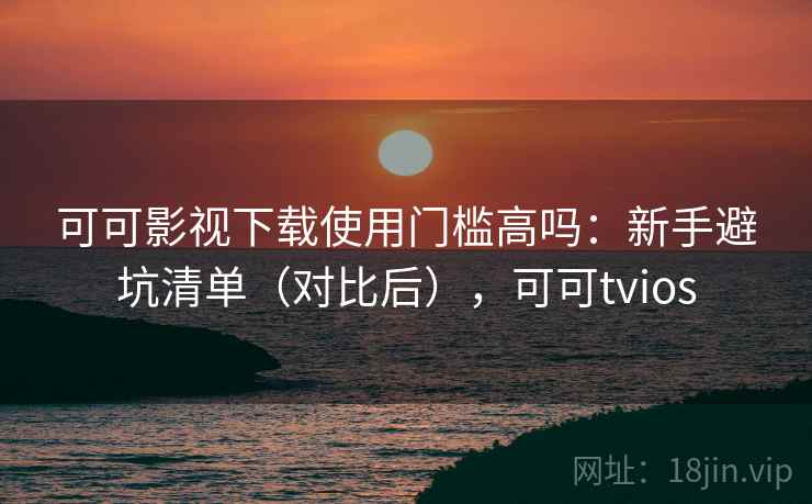 可可影视下载使用门槛高吗：新手避坑清单（对比后），可可tvios