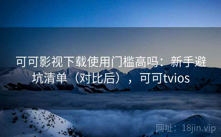 可可影视下载使用门槛高吗：新手避坑清单（对比后），可可tvios