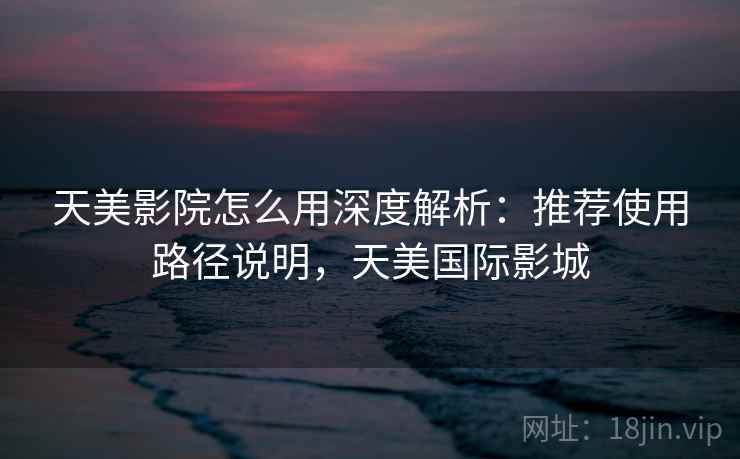 天美影院怎么用深度解析：推荐使用路径说明，天美国际影城