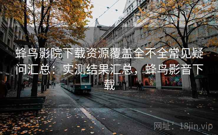 蜂鸟影院下载资源覆盖全不全常见疑问汇总：实测结果汇总，蜂鸟影音下载