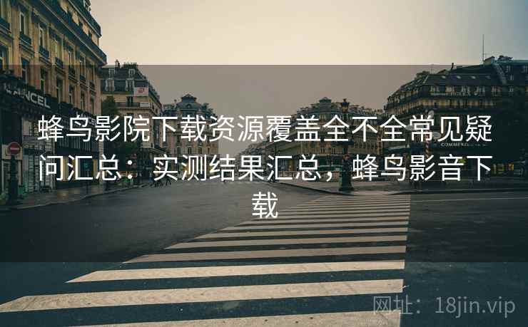 蜂鸟影院下载资源覆盖全不全常见疑问汇总：实测结果汇总，蜂鸟影音下载