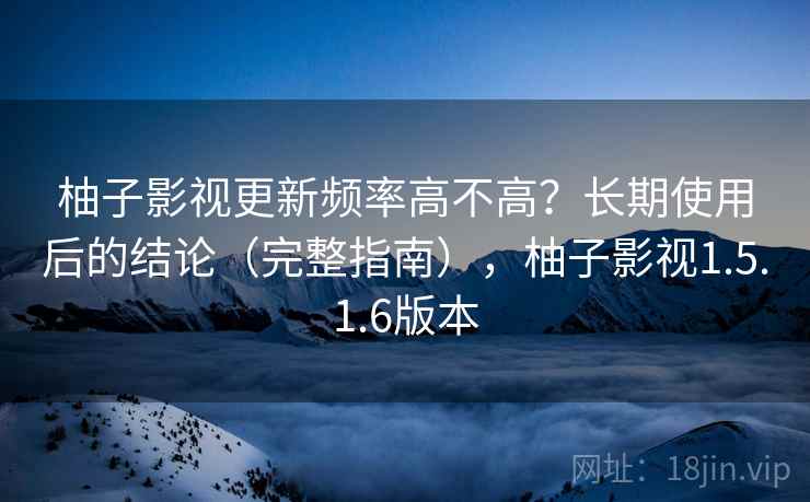 柚子影视更新频率高不高？长期使用后的结论（完整指南），柚子影视1.5.1.6版本