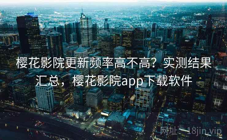 樱花影院更新频率高不高？实测结果汇总，樱花影院app下载软件