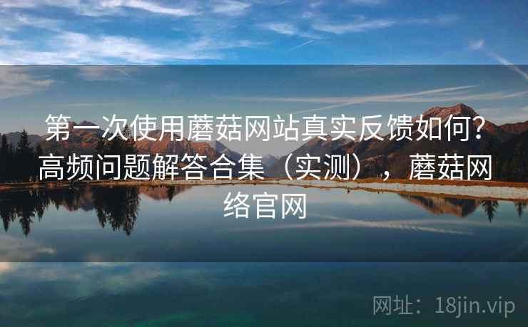 第一次使用蘑菇网站真实反馈如何？高频问题解答合集（实测），蘑菇网络官网