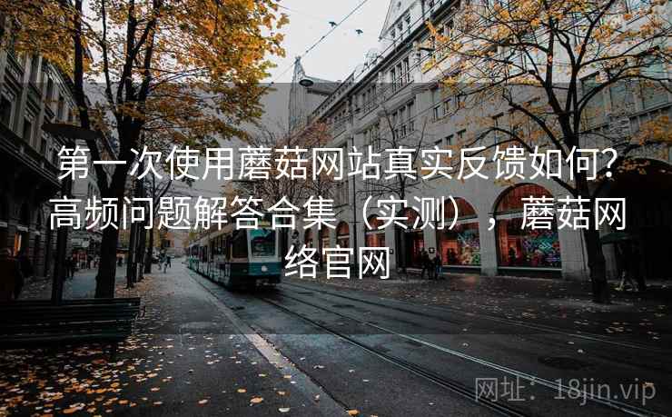 第一次使用蘑菇网站真实反馈如何？高频问题解答合集（实测），蘑菇网络官网