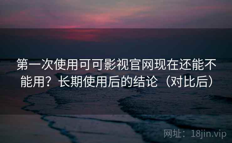 第一次使用可可影视官网现在还能不能用？长期使用后的结论（对比后）