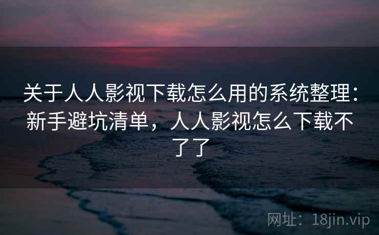 关于人人影视下载怎么用的系统整理：新手避坑清单，人人影视怎么下载不了了