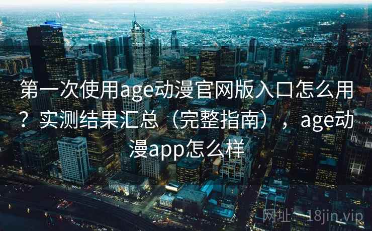 第一次使用age动漫官网版入口怎么用？实测结果汇总（完整指南），age动漫app怎么样