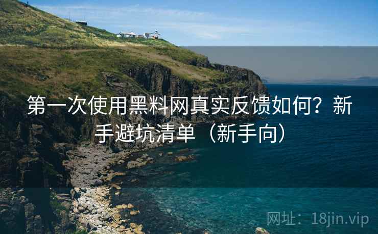 第一次使用黑料网真实反馈如何？新手避坑清单（新手向）