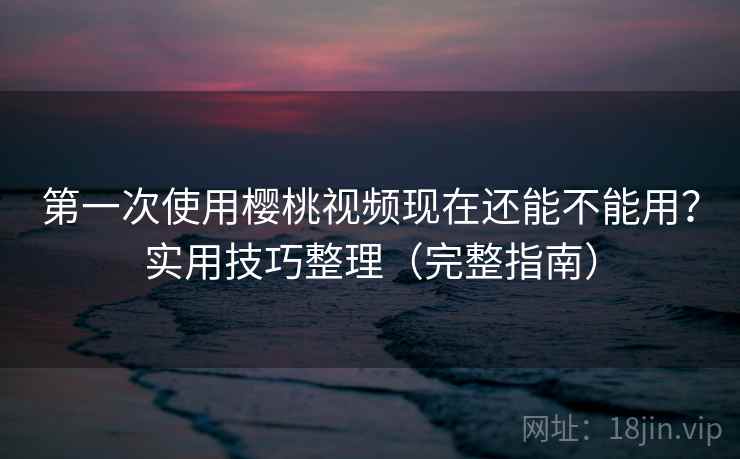 第一次使用樱桃视频现在还能不能用？实用技巧整理（完整指南）
