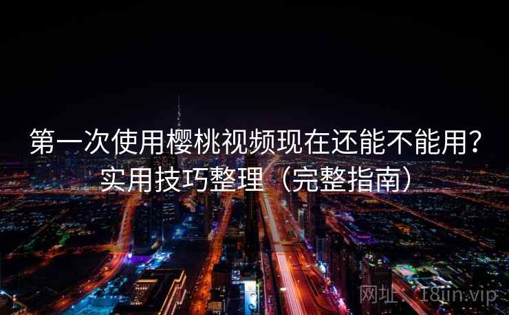 第一次使用樱桃视频现在还能不能用？实用技巧整理（完整指南）