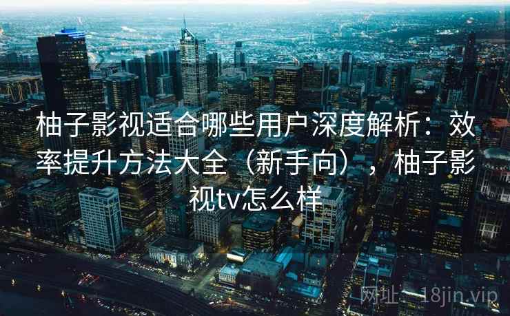 柚子影视适合哪些用户深度解析：效率提升方法大全（新手向），柚子影视tv怎么样