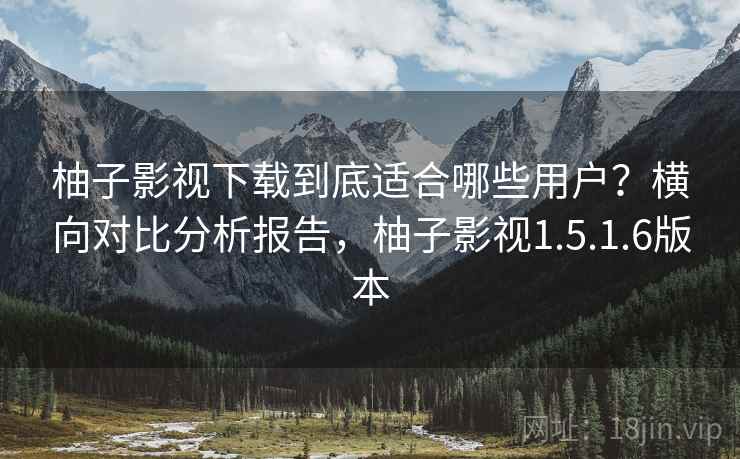 柚子影视下载到底适合哪些用户？横向对比分析报告，柚子影视1.5.1.6版本