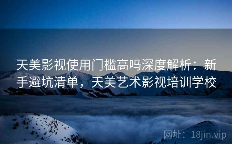 天美影视使用门槛高吗深度解析：新手避坑清单，天美艺术影视培训学校