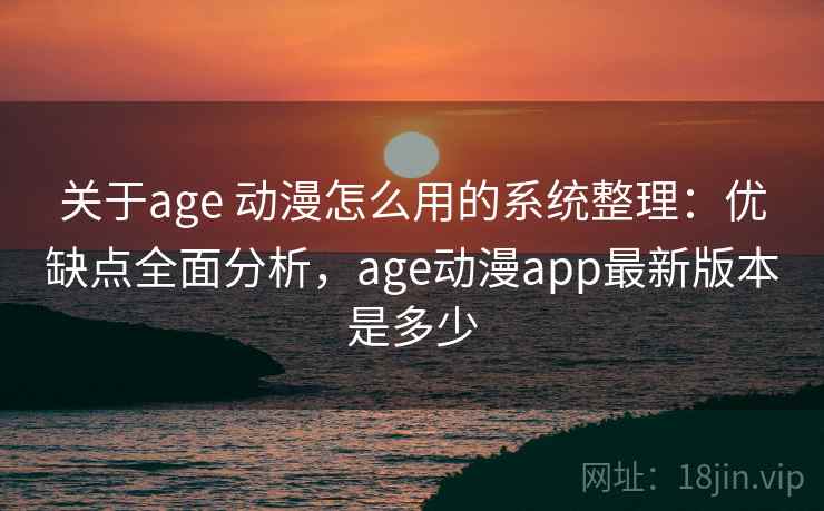 关于age 动漫怎么用的系统整理：优缺点全面分析，age动漫app最新版本是多少