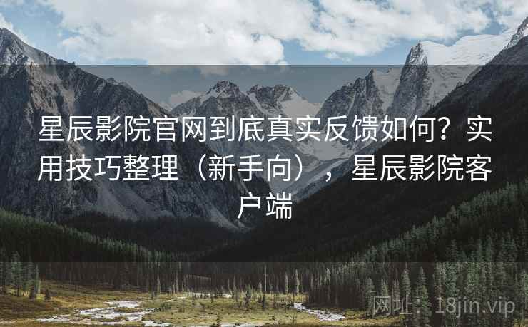 星辰影院官网到底真实反馈如何？实用技巧整理（新手向），星辰影院客户端