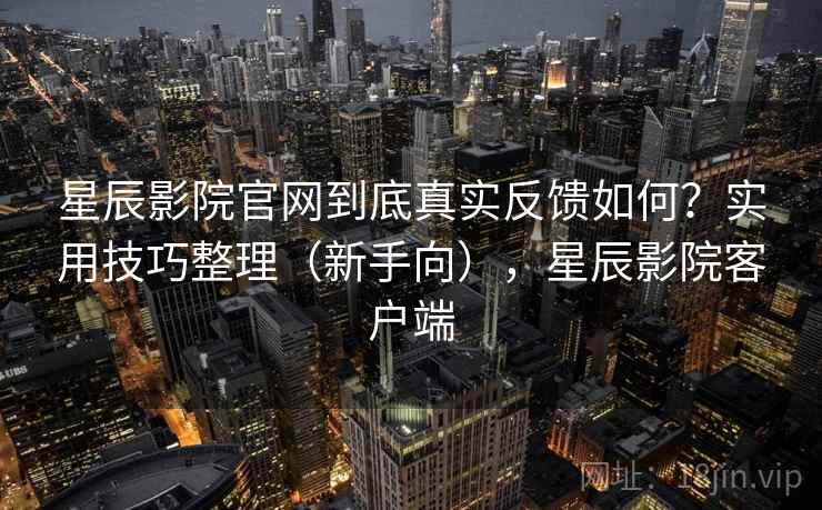 星辰影院官网到底真实反馈如何？实用技巧整理（新手向），星辰影院客户端