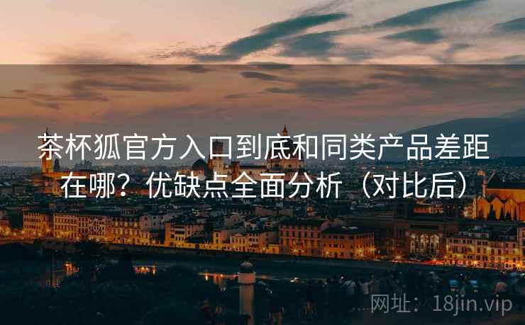 茶杯狐官方入口到底和同类产品差距在哪？优缺点全面分析（对比后）