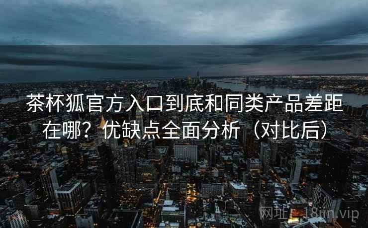 茶杯狐官方入口到底和同类产品差距在哪？优缺点全面分析（对比后）