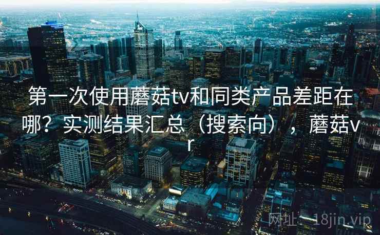第一次使用蘑菇tv和同类产品差距在哪？实测结果汇总（搜索向），蘑菇vr