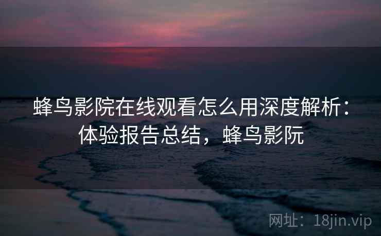 蜂鸟影院在线观看怎么用深度解析：体验报告总结，蜂鸟影阮