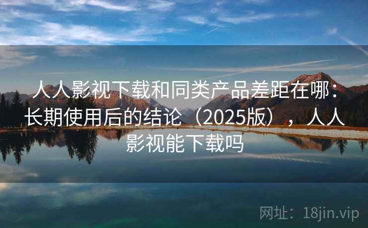 人人影视下载和同类产品差距在哪：长期使用后的结论（2025版），人人影视能下载吗