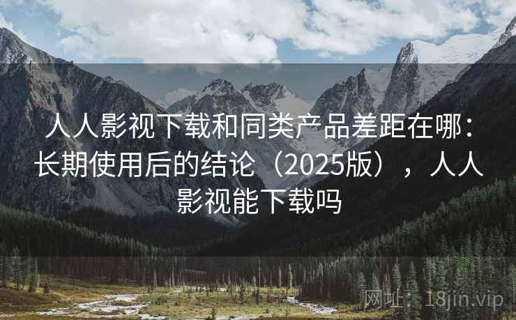 人人影视下载和同类产品差距在哪：长期使用后的结论（2025版），人人影视能下载吗