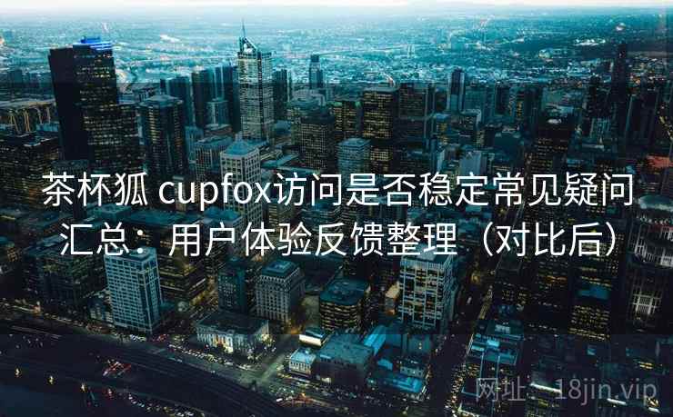 茶杯狐 cupfox访问是否稳定常见疑问汇总：用户体验反馈整理（对比后）