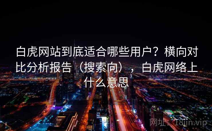 白虎网站到底适合哪些用户？横向对比分析报告（搜索向），白虎网络上什么意思