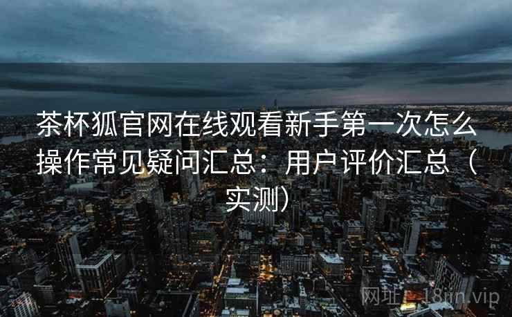 茶杯狐官网在线观看新手第一次怎么操作常见疑问汇总：用户评价汇总（实测）