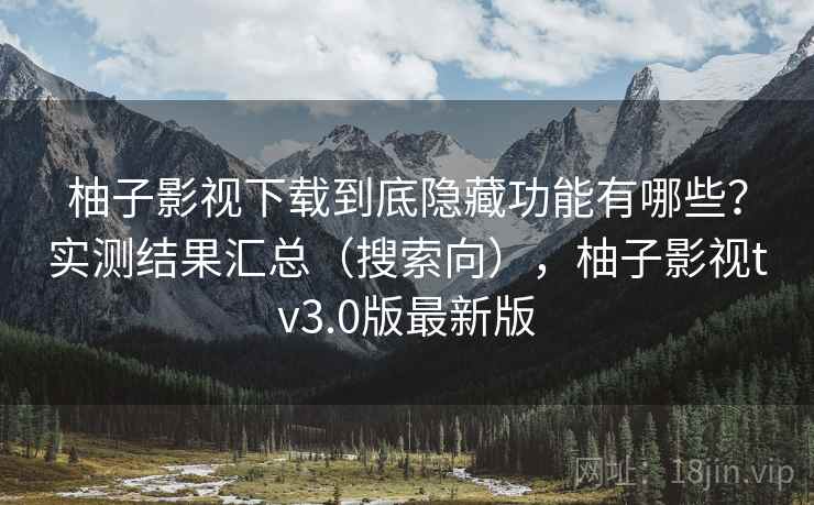 柚子影视下载到底隐藏功能有哪些？实测结果汇总（搜索向），柚子影视tv3.0版最新版