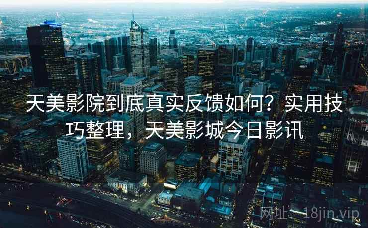 天美影院到底真实反馈如何？实用技巧整理，天美影城今日影讯