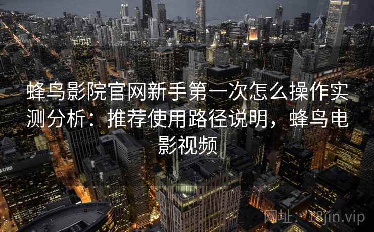 蜂鸟影院官网新手第一次怎么操作实测分析：推荐使用路径说明，蜂鸟电影视频