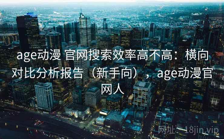 age动漫 官网搜索效率高不高：横向对比分析报告（新手向），age动漫官网人