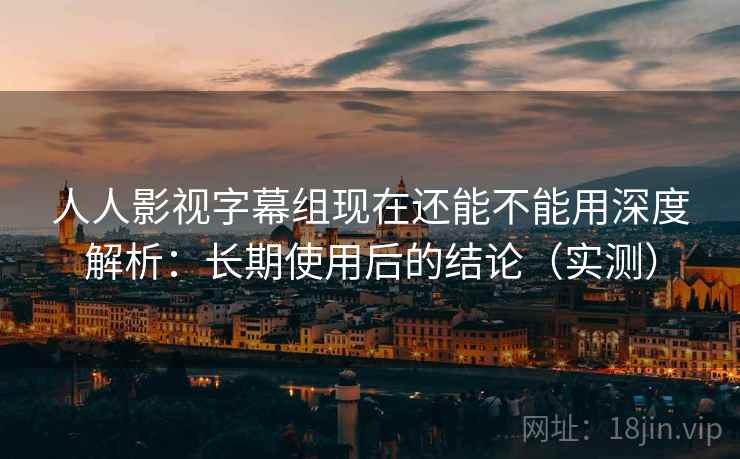 人人影视字幕组现在还能不能用深度解析：长期使用后的结论（实测）