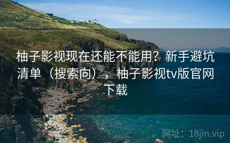 柚子影视现在还能不能用？新手避坑清单（搜索向），柚子影视tv版官网下载