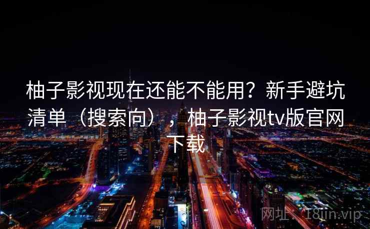 柚子影视现在还能不能用？新手避坑清单（搜索向），柚子影视tv版官网下载