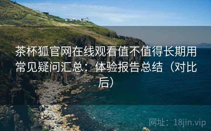 茶杯狐官网在线观看值不值得长期用常见疑问汇总：体验报告总结（对比后）