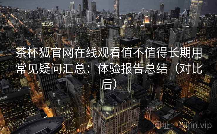 茶杯狐官网在线观看值不值得长期用常见疑问汇总：体验报告总结（对比后）
