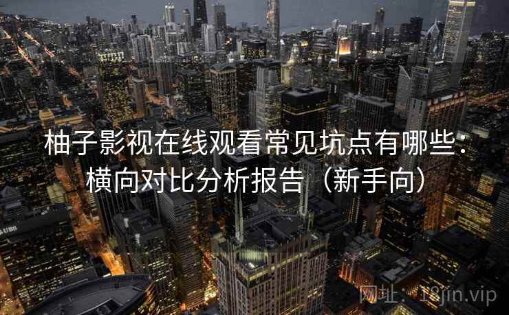 柚子影视在线观看常见坑点有哪些：横向对比分析报告（新手向）