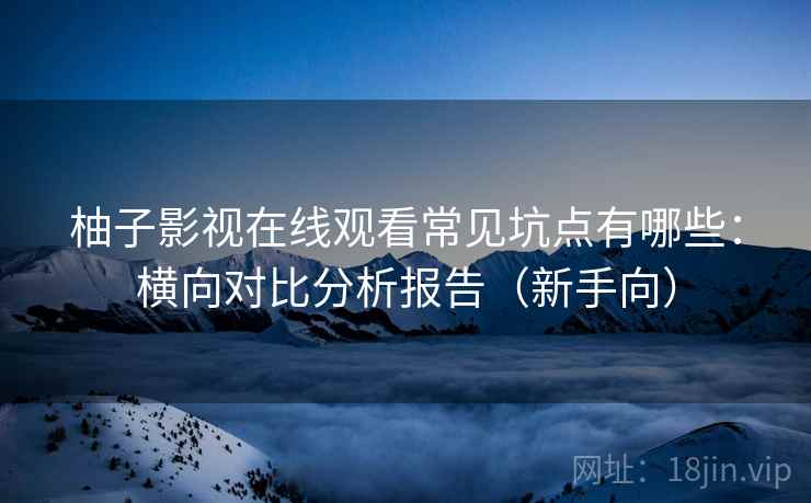 柚子影视在线观看常见坑点有哪些：横向对比分析报告（新手向）