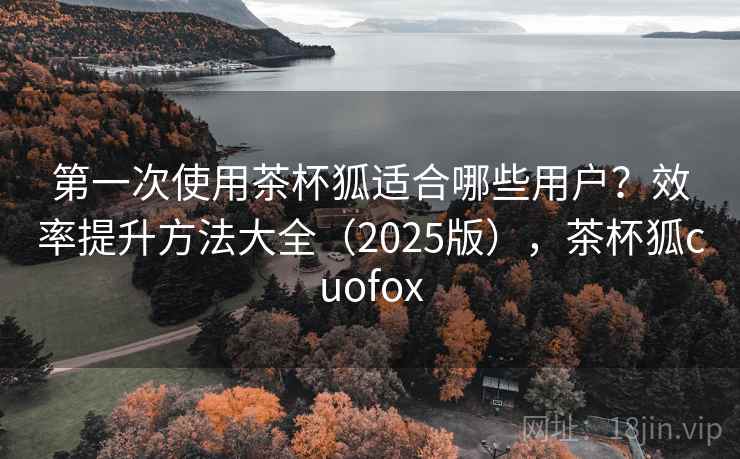 第一次使用茶杯狐适合哪些用户?效率提升方法大全(2025版),茶杯狐cuofox 第一次使用茶杯狐适合哪些用户?效率提升方法大全(2025版),茶杯狐cuofox