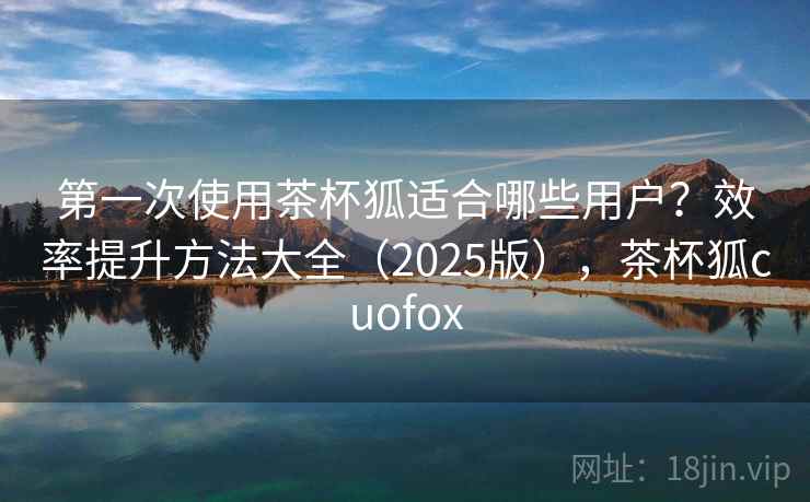 第一次使用茶杯狐适合哪些用户?效率提升方法大全(2025版),茶杯狐cuofox 第一次使用茶杯狐适合哪些用户?效率提升方法大全(2025版),茶杯狐cuofox